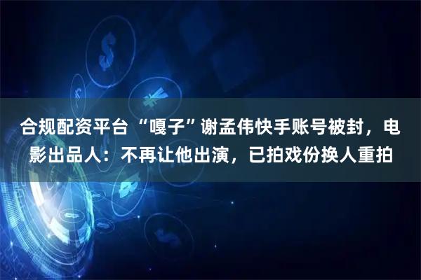 合规配资平台 “嘎子”谢孟伟快手账号被封，电影出品人：不再让他出演，已拍戏份换人重拍