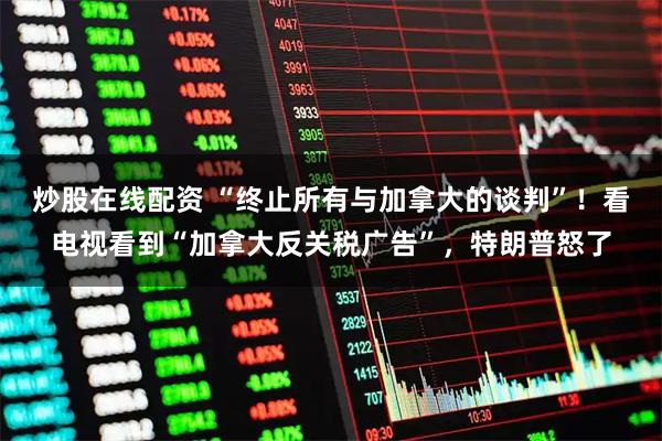 炒股在线配资 “终止所有与加拿大的谈判”！看电视看到“加拿大反关税广告”，特朗普怒了