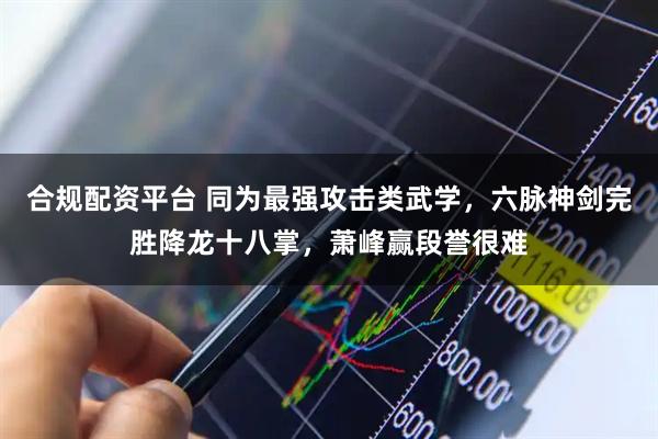 合规配资平台 同为最强攻击类武学，六脉神剑完胜降龙十八掌，萧峰赢段誉很难