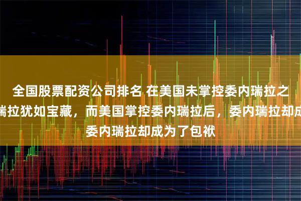 全国股票配资公司排名 在美国未掌控委内瑞拉之时，委内瑞拉犹如宝藏，而美国掌控委内瑞拉后，委内瑞拉却成为了包袱
