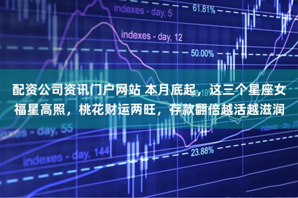 配资公司资讯门户网站 本月底起，这三个星座女福星高照，桃花财运两旺，存款翻倍越活越滋润