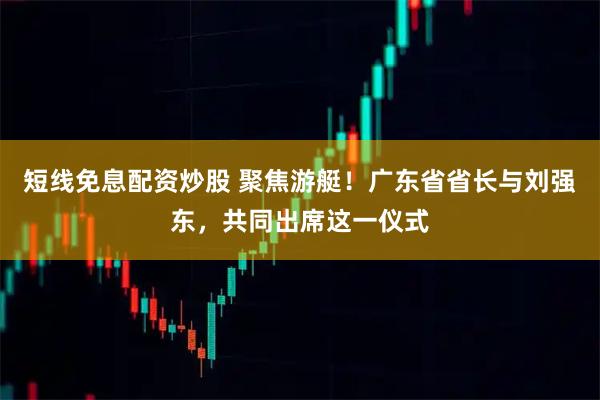 短线免息配资炒股 聚焦游艇！广东省省长与刘强东，共同出席这一仪式