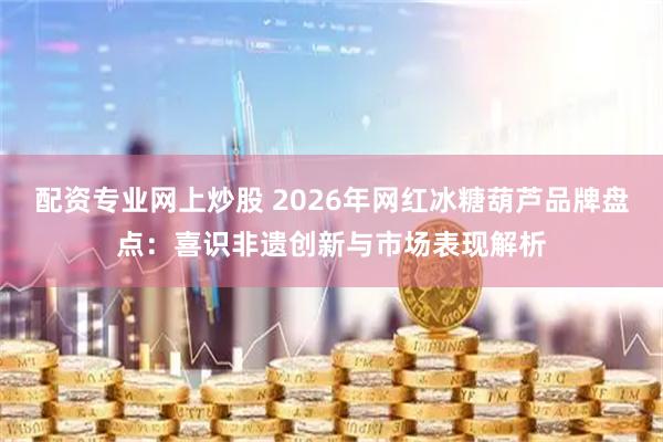 配资专业网上炒股 2026年网红冰糖葫芦品牌盘点：喜识非遗创新与市场表现解析