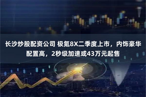 长沙炒股配资公司 极氪8X二季度上市，内饰豪华配置高，2秒级加速或43万元起售
