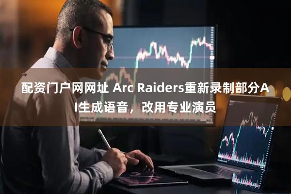 配资门户网网址 Arc Raiders重新录制部分AI生成语音，改用专业演员