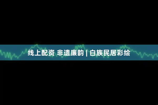 线上配资 非遗廉韵 | 白族民居彩绘