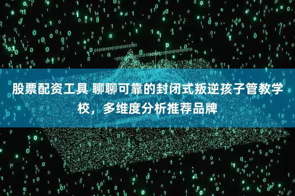 股票配资工具 聊聊可靠的封闭式叛逆孩子管教学校，多维度分析推荐品牌