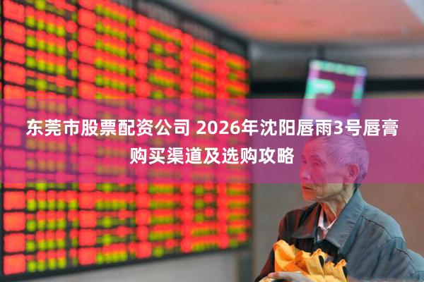东莞市股票配资公司 2026年沈阳唇雨3号唇膏购买渠道及选购攻略