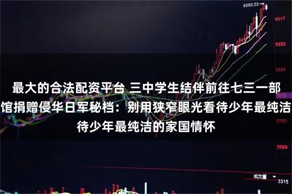 最大的合法配资平台 三中学生结伴前往七三一部队罪证陈列馆捐赠侵华日军秘档：别用狭窄眼光看待少年最纯洁的家国情怀