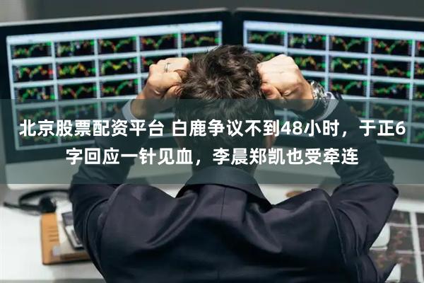 北京股票配资平台 白鹿争议不到48小时，于正6字回应一针见血，李晨郑凯也受牵连