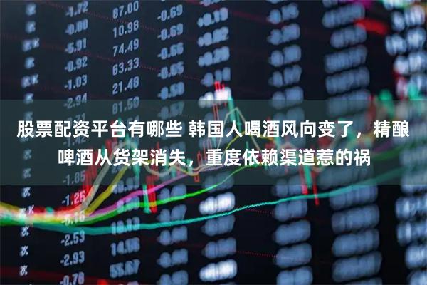 股票配资平台有哪些 韩国人喝酒风向变了，精酿啤酒从货架消失，重度依赖渠道惹的祸